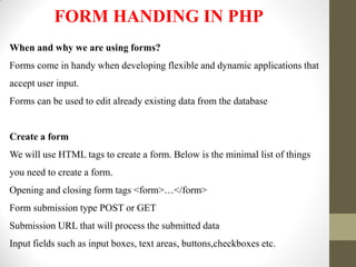 FORM HANDING IN PHP
When and why we are using forms?
Forms come in handy when developing flexible and dynamic applications that
accept user input.
Forms can be used to edit already existing data from the database
Create a form
We will use HTML tags to create a form. Below is the minimal list of things
you need to create a form.
Opening and closing form tags <form>…</form>
Form submission type POST or GET
Submission URL that will process the submitted data
Input fields such as input boxes, text areas, buttons,checkboxes etc.
 