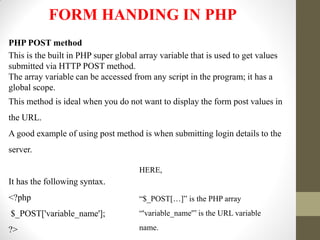 FORM HANDING IN PHP
PHP POST method
This is the built in PHP super global array variable that is used to get values
submitted via HTTP POST method.
The array variable can be accessed from any script in the program; it has a
global scope.
This method is ideal when you do not want to display the form post values in
the URL.
A good example of using post method is when submitting login details to the
server.
It has the following syntax.
<?php
$_POST['variable_name'];
?>
HERE,
“$_POST[…]” is the PHP array
“'variable_name'” is the URL variable
name.
 