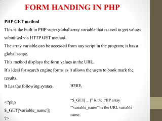FORM HANDING IN PHP
PHP GET method
This is the built in PHP super global array variable that is used to get values
submitted via HTTP GET method.
The array variable can be accessed from any script in the program; it has a
global scope.
This method displays the form values in the URL.
It’s ideal for search engine forms as it allows the users to book mark the
results.
It has the following syntax.
<?php
$_GET['variable_name'];
?>
HERE,
“$_GET[…]” is the PHP array
“'variable_name'” is the URL variable
name.
 