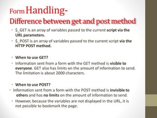 FormHandling-
Differencebetweengetand postmethod
• $_GET is an array of variables passed to the current script via the
URL parameters.
• $_POST is an array of variables passed to the current script via the
HTTP POST method.
• When to use GET?
• Information sent from a form with the GET method is visible to
everyone. GET also has limits on the amount of information to send.
The limitation is about 2000 characters.
• When to use POST?
• Information sent from a form with the POST method is invisible to
others and has no limits on the amount of information to send.
• However, because the variables are not displayed in the URL, it is
not possible to bookmark the page.
 