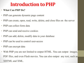 • What Can PHP Do?
• PHP can generate dynamic page content
• PHP can create, open, read, write, delete, and close files on the server
• PHP can collect form data
• PHP can send and receive cookies
• PHP can add, delete, modify data in your database
• PHP can be used to control user-access
• PHP can encrypt data
• With PHP you are not limited to output HTML. You can output images,
PDF files, and even Flash movies. You can also output any text, such as
XHTML and XML.
Introduction toPHP
 