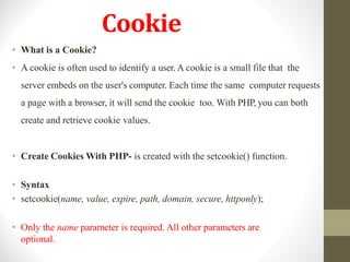 Cookie
• What is a Cookie?
• A cookie is often used to identify a user.A cookie is a small file that the
server embeds on the user's computer. Each time the same computer requests
a page with a browser, it will send the cookie too. With PHP, you can both
create and retrieve cookie values.
• Create Cookies With PHP- is created with the setcookie() function.
• Syntax
• setcookie(name, value, expire, path, domain, secure, httponly);
• Only the name parameter is required. All other parameters are
optional.
 