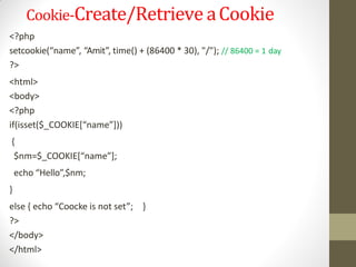 Cookie-Create/Retrieve aCookie
<?php
setcookie(“name”, “Amit”, time() + (86400 * 30), "/"); // 86400 = 1 day
?>
<html>
<body>
<?php
if(isset($_COOKIE[“name”]))
{
$nm=$_COOKIE[“name”];
echo “Hello”,$nm;
}
else { echo “Coocke is not set”; }
?>
</body>
</html>
 