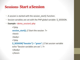 Sessions- Start aSession
• A session is started with the session_start() function.
• Session variables are set with the PHP global variable: $_SESSION.
• Example - demo_session1.php
<?php
session_start(); // Start the session ?>
<html>
<body>
<?php
$_SESSION["favcolor"] = "green"; // Set session variable
echo "Session variables are set."; ?>
</body>
</html>
 
