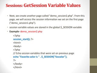 Sessions: GetSession VariableValues
• Next, we create another page called "demo_session2.php". From this
page, we will access the session information we set on the first page
("demo_session1.php").
• session variable values are stored in the global $_SESSION variable
• Example- demo_session2.php
<?php
session_start(); ?>
<html>
<body>
<?php
// Echo session variables that were set on previous page
echo "Favorite color is " . $_SESSION["favcolor"];
?>
</body>
</html>
 