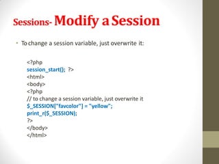 Sessions- Modify aSession
• Tochange a session variable, just overwrite it:
<?php
session_start(); ?>
<html>
<body>
<?php
// to change a session variable, just overwrite it
$_SESSION["favcolor"] = "yellow";
print_r($_SESSION);
?>
</body>
</html>
 