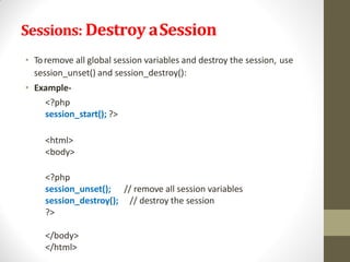 Sessions: Destroy aSession
• Toremove all global session variables and destroy the session, use
session_unset() and session_destroy():
• Example-
<?php
session_start(); ?>
<html>
<body>
// remove all session variables
// destroy the session
<?php
session_unset();
session_destroy();
?>
</body>
</html>
 