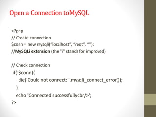 Open a Connection toMySQL
<?php
// Create connection
$conn = new mysqli(“localhost”, “root”, “”);
//MySQLi extension (the "i" stands for improved)
// Check connection
if(!$conn){
die('Could not connect: '.mysqli_connect_error());
}
echo 'Connected successfully<br/>';
?>
 