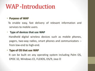 WAP-Introduction
• Purpose of WAP
To enable easy, fast delivery of relevant information and
services to mobile users.
• Type of devices that use WAP
Handheld digital wireless devices such as mobile phones,
pagers, two-way radios, smart phones and communicators --
from low-end to high-end.
• Type of OS that use WAP
It can be built on any operating system including Palm OS,
EPOC 32, Windows CE, FLEXOS, OS/9, Java O
 