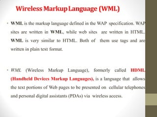 WirelessMarkupLanguage (WML)
• WML is the markup language defined in the WAP specification. WAP
sites are written in WML, while web sites are written in HTML.
WML is very similar to HTML. Both of them use tags and are
written in plain text format.
• WML (Wireless Markup Language), formerly called HDML
(Handheld Devices Markup Languages), is a language that allows
the text portions of Web pages to be presented on cellular telephones
and personal digital assistants (PDAs) via wireless access.
 