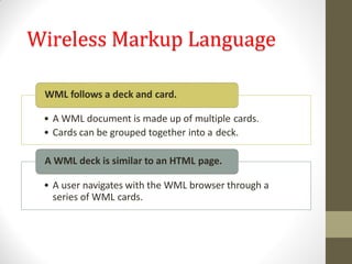 Wireless Markup Language
• A WML document is made up of multiple cards.
• Cards can be grouped together into a deck.
WML follows a deck and card.
• A user navigates with the WML browser through a
series of WML cards.
A WML deck is similar to an HTML page.
 