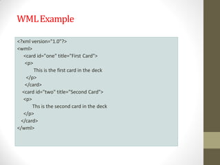 WMLExample
<?xml version="1.0"?>
<wml>
<card id="one" title="First Card">
<p>
This is the first card in the deck
</p>
</card>
<card id="two" title="Second Card">
<p>
Ths is the second card in the deck
</p>
</card>
</wml>
 
