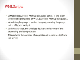WMLScripts
• WMLScript (Wireless Markup Language Script) is the client-
side scripting language of WML (Wireless Markup Language).
• A scripting language is similar to a programming language,
but is of lighter weight.
• With WMLScript, the wireless device can do some of the
processing and computation.
• This reduces the number of requests and responses to/from
the server.
 