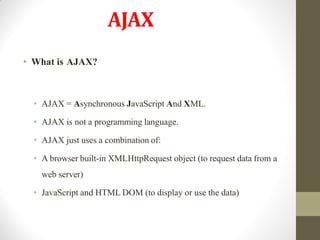 AJAX
• What is AJAX?
• AJAX = Asynchronous JavaScript And XML.
• AJAX is not a programming language.
• AJAX just uses a combination of:
• A browser built-in XMLHttpRequest object (to request data from a
web server)
• JavaScript and HTML DOM (to display or use the data)
 