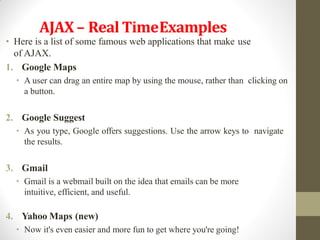 AJAX – Real TimeExamples
• Here is a list of some famous web applications that make use
of AJAX.
1. Google Maps
• A user can drag an entire map by using the mouse, rather than clicking on
a button.
2. Google Suggest
• As you type, Google offers suggestions. Use the arrow keys to navigate
the results.
3. Gmail
• Gmail is a webmail built on the idea that emails can be more
intuitive, efficient, and useful.
4. Yahoo Maps (new)
• Now it's even easier and more fun to get where you're going!
 
