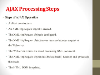 AJAX ProcessingSteps
• Steps of AJAX Operation
• A client event occurs.
• An XMLHttpRequest object is created.
• The XMLHttpRequest object is configured.
• The XMLHttpRequest object makes an asynchronous request to
the Webserver.
• The Webserver returns the result containing XML document.
• The XMLHttpRequest object calls the callback() function and processes
the result.
• The HTML DOM is updated.
 