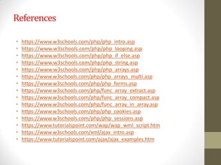 References
• https://www.w3schools.com/php/php_intro.asp
• https://www.w3schools.com/php/php_looping.asp
• https://www.w3schools.com/php/php_if_else.asp
• https://www.w3schools.com/php/php_string.asp
• https://www.w3schools.com/php/php_arrays.asp
• https://www.w3schools.com/php/php_arrays_multi.asp
• https://www.w3schools.com/php/php_forms.asp
• https://www.w3schools.com/php/func_array_extract.asp
• https://www.w3schools.com/php/func_array_compact.asp
• https://www.w3schools.com/php/func_array_in_array.asp
• https://www.w3schools.com/php/php_cookies.asp
• https://www.w3schools.com/php/php_sessions.asp
• https://www.tutorialspoint.com/wap/wap_wml_script.htm
• https://www.w3schools.com/xml/ajax_intro.asp
• https://www.tutorialspoint.com/ajax/ajax_examples.htm
 