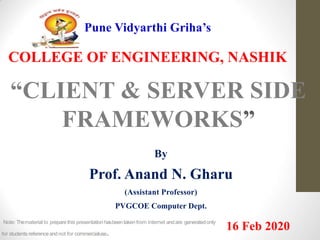 Pune Vidyarthi Griha’s
COLLEGE OF ENGINEERING, NASHIK
“CLIENT & SERVER SIDE
FRAMEWORKS”
By
Prof. Anand N. Gharu
(Assistant Professor)
PVGCOE Computer Dept.
16 Feb 2020Note: Thematerial to preparethis presentation hasbeentaken from internet andare generatedonly
for students referenceandnot for commercialuse.
 