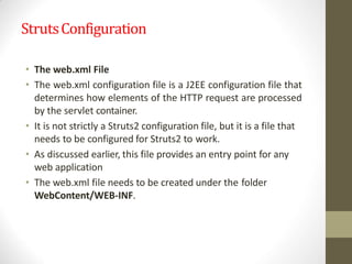 StrutsConfiguration
• The web.xml File
• The web.xml configuration file is a J2EE configuration file that
determines how elements of the HTTP request are processed
by the servlet container.
• It is not strictly a Struts2 configuration file, but it is a file that
needs to be configured for Struts2 to work.
• As discussed earlier, this file provides an entry point for any
web application
• The web.xml file needs to be created under the folder
WebContent/WEB-INF.
 