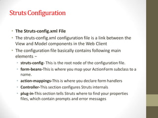 StrutsConfiguration
• The Struts-config.xml File
• The struts-config.xml configuration file is a link between the
View and Model components in the Web Client
• The configuration file basically contains following main
elements −
• struts-config- This is the root node of the configuration file.
• form-beans-This is where you map your ActionForm subclass to a
name.
• action-mappings-This is where you declare form handlers
• Controller-This section configures Struts internals
• plug-in-This section tells Struts where to find your properties
files, which contain prompts and error messages
 