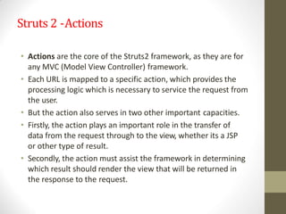 Struts 2 -Actions
• Actions are the core of the Struts2 framework, as they are for
any MVC (Model View Controller) framework.
• Each URL is mapped to a specific action, which provides the
processing logic which is necessary to service the request from
the user.
• But the action also serves in two other important capacities.
• Firstly, the action plays an important role in the transfer of
data from the request through to the view, whether its a JSP
or other type of result.
• Secondly, the action must assist the framework in determining
which result should render the view that will be returned in
the response to the request.
 