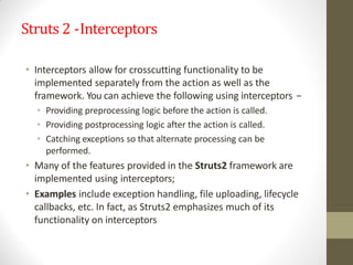 Struts 2 -Interceptors
• Interceptors allow for crosscutting functionality to be
implemented separately from the action as well as the
framework. You can achieve the following using interceptors −
• Providing preprocessing logic before the action is called.
• Providing postprocessing logic after the action is called.
• Catching exceptions so that alternate processing can be
performed.
• Many of the features provided in the Struts2 framework are
implemented using interceptors;
• Examples include exception handling, file uploading, lifecycle
callbacks, etc. In fact, as Struts2 emphasizes much of its
functionality on interceptors
 