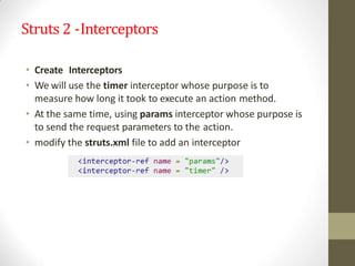 Struts 2 -Interceptors
• Create Interceptors
• We will use the timer interceptor whose purpose is to
measure how long it took to execute an action method.
• At the same time, using params interceptor whose purpose is
to send the request parameters to the action.
• modify the struts.xml file to add an interceptor
 