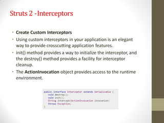 Struts 2 -Interceptors
• Create Custom Interceptors
• Using custom interceptors in your application is an elegant
way to provide crosscutting application features.
• init() method provides a way to initialize the interceptor, and
the destroy() method provides a facility for interceptor
cleanup.
• The ActionInvocation object provides access to the runtime
environment.
 