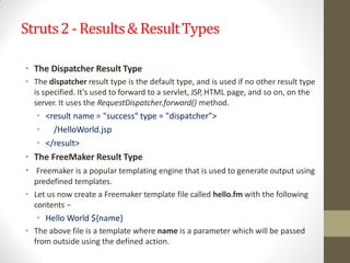 Struts2 -Results& ResultTypes
• The Dispatcher Result Type
• The dispatcher result type is the default type, and is used if no other result type
is specified. It's used to forward to a servlet, JSP, HTML page, and so on, on the
server. It uses the RequestDispatcher.forward() method.
• <result name = "success" type = "dispatcher">
• /HelloWorld.jsp
• </result>
• The FreeMaker Result Type
• Freemaker is a popular templating engine that is used to generate output using
predefined templates.
• Let us now create a Freemaker template file called hello.fm with the following
contents −
• Hello World ${name}
• The above file is a template where name is a parameter which will be passed
from outside using the defined action.
 