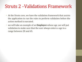 Struts 2 -Validations Framework
• At the Struts core, we have the validation framework that assists
the application to run the rules to perform validation before the
action method is executed.
• we will take an example of an Employee whose age ,we will put
validation to make sure that the user always enters a age in a
range between 28 and 65.
 