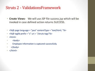 Struts 2 - ValidationsFramework
• Create Views- We will use JSP file success.jsp which will be
invoked in case defined action returns SUCCESS.
• <%@ page language = "java" contentType = "text/html; "%>
• <%@ taglib prefix = "s" uri = "/struts-tags"%>
• <html>
• <body>
• Employee Information is captured successfully.
• </body>
• </html>
 