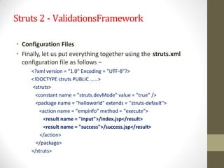 Struts 2 - ValidationsFramework
• Configuration Files
• Finally, let us put everything together using the struts.xml
configuration file as follows −
<?xml version = "1.0" Encoding = "UTF-8"?>
<!DOCTYPE struts PUBLIC ……>
<struts>
<constant name = "struts.devMode" value = "true" />
<package name = "helloworld" extends = "struts-default">
<action name = "empinfo" method = "execute">
<result name = "input">/index.jsp</result>
<result name = "success">/success.jsp</result>
</action>
</package>
</struts>
 