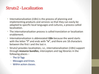 Struts2 -Localization
• Internationalization (i18n) is the process of planning and
implementing products and services so that they can easily be
adapted to specific local languages and cultures, a process called
localization.
• The internationalization process is called translation or localization
enablement.
• Internationalization is abbreviated i18n because the word starts
with the letter “i” and ends with “n”, and there are 18 characters
between the first i and the last n.
• Struts2 provides localization, i.e., internationalization (i18n) support
through resource bundles, interceptors and tag libraries in the
following places −
• The UI Tags
• Messages and Errors.
• Within action classes.
 
