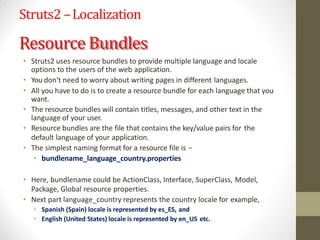 Struts2 –Localization
Resource Bundles
• Struts2 uses resource bundles to provide multiple language and locale
options to the users of the web application.
• You don't need to worry about writing pages in different languages.
• All you have to do is to create a resource bundle for each language that you
want.
• The resource bundles will contain titles, messages, and other text in the
language of your user.
• Resource bundles are the file that contains the key/value pairs for the
default language of your application.
• The simplest naming format for a resource file is −
• bundlename_language_country.properties
• Here, bundlename could be ActionClass, Interface, SuperClass, Model,
Package, Global resource properties.
• Next part language_country represents the country locale for example,
• Spanish (Spain) locale is represented by es_ES, and
• English (United States) locale is represented by en_US etc.
 