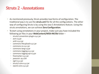 Struts 2 -Annotations
• As mentioned previously, Struts provides two forms of configuration. The
traditional way is to use the struts.xml file for all the configurations. The other
way of configuring Struts is by using the Java 5 Annotations feature. Using the
struts annotations, we can achieve Zero Configuration.
• Tostart using annotations in your project, make sure you have included the
following jar files in your WebContent/WEB-INF/lib folder −
• struts2-convention-plugin-x.y.z.jar
• asm-x.y.jar
• antlr-x.y.z.jar
• commons-fileupload-x.y.z.jar
• commons-io-x.y.z.jar
• commons-lang-x.y.jar
• commons-logging-x.y.z.jar
• commons-logging-api-x.y.jar
• freemarker-x.y.z.jar
• javassist-.xy.z.GA
• ognl-x.y.z.jar
• struts2-core-x.y.z.jar
• xwork-core.x.y.z.jar
 