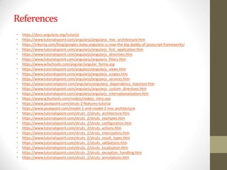 References
• https://docs.angularjs.org/tutorial
• https://www.tutorialspoint.com/angularjs/angularjs_mvc_architecture.htm
• https://inkoniq.com/blog/googles-baby-angularjs-is-now-the-big-daddy-of-javascript-frameworks/
• https://www.tutorialspoint.com/angularjs/angularjs_first_application.htm
• https://www.tutorialspoint.com/angularjs/angularjs_directives.htm
• https://www.tutorialspoint.com/angularjs/angularjs_filters.htm
• https://www.w3schools.com/angular/angular_forms.asp
• https://www.tutorialspoint.com/angularjs/angularjs_views.htm
• https://www.tutorialspoint.com/angularjs/angularjs_scopes.htm
• https://www.tutorialspoint.com/angularjs/angularjs_services.htm
• https://www.tutorialspoint.com/angularjs/angularjs_dependency_injection.htm
• https://www.tutorialspoint.com/angularjs/angularjs_custom_directives.htm
• https://www.tutorialspoint.com/angularjs/angularjs_internationalization.htm
• https://www.w3schools.com/nodejs/nodejs_intro.asp
• https://www.javatpoint.com/struts-2-features-tutorial
• https://www.javatpoint.com/model-1-and-model-2-mvc-architecture
• https://www.tutorialspoint.com/struts_2/struts_architecture.htm
• https://www.tutorialspoint.com/struts_2/struts_examples.htm
• https://www.tutorialspoint.com/struts_2/struts_configuration.htm
• https://www.tutorialspoint.com/struts_2/struts_actions.htm
• https://www.tutorialspoint.com/struts_2/struts_interceptors.htm
• https://www.tutorialspoint.com/struts_2/struts_result_types.htm
• https://www.tutorialspoint.com/struts_2/struts_validations.htm
• https://www.tutorialspoint.com/struts_2/struts_localization.htm
• https://www.tutorialspoint.com/struts_2/struts_exception_handling.htm
• https://www.tutorialspoint.com/struts_2/struts_annotations.htm
 