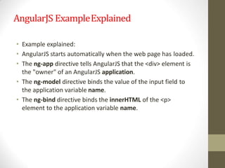 AngularJS ExampleExplained
• Example explained:
• AngularJS starts automatically when the web page has loaded.
• The ng-app directive tells AngularJS that the <div> element is
the "owner" of an AngularJS application.
• The ng-model directive binds the value of the input field to
the application variable name.
• The ng-bind directive binds the innerHTML of the <p>
element to the application variable name.
 