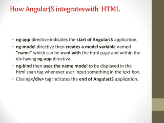 How AngularJS integrateswith HTML
• ng-app directive indicates the start of AngularJS application.
• ng-model directive then creates a model variable named
"name" which can be used with the html page and within the
div having ng-app directive.
• ng-bind then uses the name model to be displayed in the
html span tag whenever user input something in the text box.
• Closing</div> tag indicates the end of AngularJS application.
 