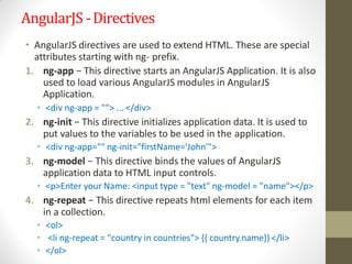AngularJS -Directives
• AngularJS directives are used to extend HTML. These are special
attributes starting with ng- prefix.
1. ng-app − This directive starts an AngularJS Application. It is also
used to load various AngularJS modules in AngularJS
Application.
• <div ng-app = ""> ... </div>
2. ng-init − This directive initializes application data. It is used to
put values to the variables to be used in the application.
• <div ng-app="" ng-init="firstName='John'">
3. ng-model − This directive binds the values of AngularJS
application data to HTML input controls.
• <p>Enter your Name: <input type = "text" ng-model = "name"></p>
4. ng-repeat − This directive repeats html elements for each item
in a collection.
• <ol>
• <li ng-repeat = "country in countries"> {{ country.name}} </li>
• </ol>
 