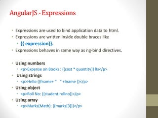 AngularJS -Expressions
• Expressions are used to bind application data to html.
• Expressions are written inside double braces like
• {{ expression}}.
• Expressions behaves in same way as ng-bind directives.
• Using numbers
• <p>Expense on Books : {{cost * quantity}} Rs</p>
• Using strings
• <p>Hello {{fname+ “ “ +lname }}</p>
• Using object
• <p>Roll No: {{student.rollno}}</p>
• Using array
• <p>Marks(Math): {{marks[3]}}</p>
 