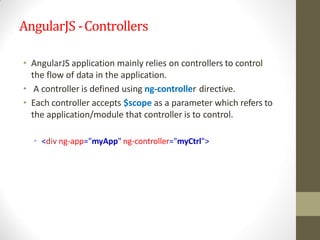 AngularJS -Controllers
• AngularJS application mainly relies on controllers to control
the flow of data in the application.
• A controller is defined using ng-controller directive.
• Each controller accepts $scope as a parameter which refers to
the application/module that controller is to control.
• <div ng-app="myApp" ng-controller="myCtrl">
 