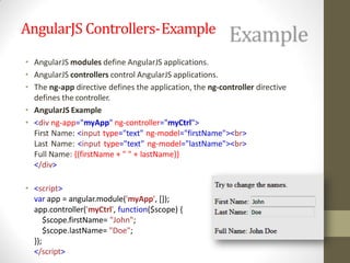 AngularJS Controllers-Example
• AngularJS modules define AngularJS applications.
• AngularJS controllers control AngularJS applications.
• The ng-app directive defines the application, the ng-controller directive
defines the controller.
• AngularJS Example
• <div ng-app="myApp" ng-controller="myCtrl">
First Name: <input type="text" ng-model="firstName"><br>
Last Name: <input type="text" ng-model="lastName"><br>
Full Name: {{firstName + " " + lastName}}
</div>
• <script>
var app = angular.module('myApp', []);
app.controller('myCtrl', function($scope) {
$scope.firstName= "John";
$scope.lastName= "Doe";
});
</script>
 