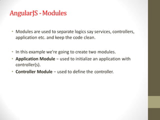 AngularJS -Modules
• Modules are used to separate logics say services, controllers,
application etc. and keep the code clean.
• In this example we're going to create two modules.
• Application Module − used to initialize an application with
controller(s).
• Controller Module − used to define the controller.
 