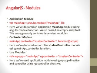 AngularJS -Modules
• Application Module
• var mainApp = angular.module("mainApp", []);
• Here we've declared an application mainApp module using
angular.module function. We've passed an empty array to it.
This array generally contains dependent modules.
• Controller Module
• mainApp.controller("studentController", function($scope)
• Here we've declared a controller studentController module
using mainApp.controller function.
• Use Modules
• <div ng-app = "mainApp" ng-controller = "studentController">
• Here we've used application module using ng-app directive
and controller using ng-controller directive.
 
