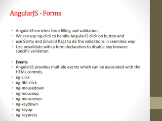 AngularJS -Forms
• AngularJS enriches form filling and validation.
• We can use ng-click to handle AngularJS click on button and
• use $dirty and $invalid flags to do the validations in seemless way.
• Use novalidate with a form declaration to disable any browser
specific validation.
• Events
• AngularJS provides multiple events which can be associated with the
HTML controls.
• ng-click
• ng-dbl-click
• ng-mousedown
• ng-mouseup
• ng-mouseover
• ng-keydown
• ng-keyup
• ng-keypress
 