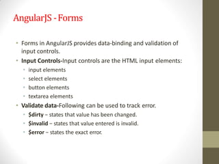 AngularJS -Forms
• Forms in AngularJS provides data-binding and validation of
input controls.
• Input Controls-Input controls are the HTML input elements:
• input elements
• select elements
• button elements
• textarea elements
• Validate data-Following can be used to track error.
• $dirty − states that value has been changed.
• $invalid − states that value entered is invalid.
• $error − states the exact error.
 