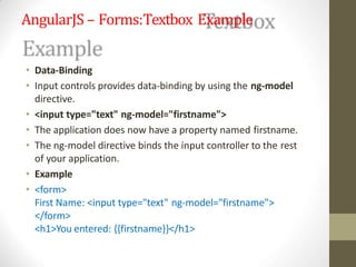 AngularJS – Forms:Textbox Example
• Data-Binding
• Input controls provides data-binding by using the ng-model
directive.
• <input type="text" ng-model="firstname">
• The application does now have a property named firstname.
• The ng-model directive binds the input controller to the rest
of your application.
• Example
• <form>
First Name: <input type="text" ng-model="firstname">
</form>
<h1>You entered: {{firstname}}</h1>
 