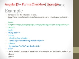 AngularJS – Forms:Checkbox Example
• A checkbox has the value true or false.
• Apply the ng-model directive to a checkbox, and use its value in yourapplication.
• <html>
• <script src="https://ajax.googleapis.com/ajax/libs/angularjs/1.6.4/angular.min.js">
• </script>
• <body>
• <div ng-app="">
• <form>
• Check to show a header:
• <input type="checkbox" ng-model="myVar">
• </form>
• <h1 ng-show="myVar">My Header</h1>
• </div>
• <p>The header's ng-show attribute is set to true when the checkbox is checked.</p>
• </body>
• </html>
 