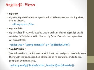 AngularJS -Views
• ng-view
• ng-view tag simply creates a place holder where a corresponding view
can be placed .
• <div ng-view> </div>
• ng-template
• ng-template directive is used to create an html view using script tag. It
contains "id" attribute which is used by $routeProvider to map a view
with a controller.
<script type = "text/ng-template" id = "addStudent.htm">
• $routeProvider
• $routeProvider is the key service which set the configuration of urls, map
them with the corresponding html page or ng-template, and attach a
controller with the same.
mainApp.config(['$routeProvider', function($routeProvider) {
 
