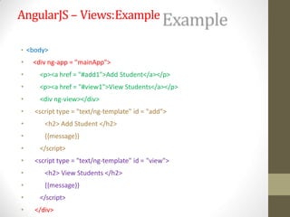 AngularJS – Views:Example
• <body>
• <div ng-app = "mainApp">
• <p><a href = "#add1">Add Student</a></p>
• <p><a href = "#view1">View Students</a></p>
• <div ng-view></div>
• <script type = "text/ng-template" id = "add">
• <h2> Add Student </h2>
• {{message}}
• </script>
• <script type = "text/ng-template" id = "view">
• <h2> View Students </h2>
• {{message}}
• </script>
• </div>
 